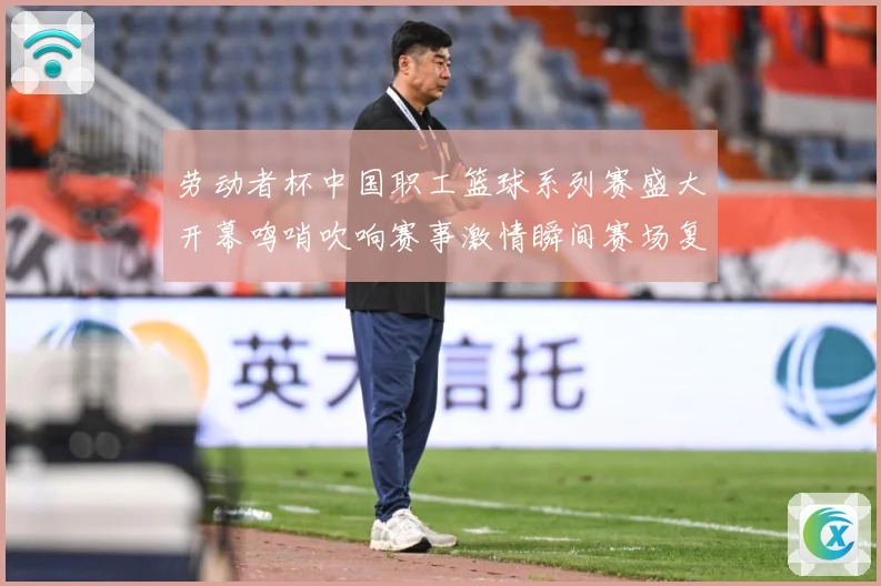 劳动者杯中国职工篮球系列赛盛大开幕鸣哨吹响赛事激情瞬间赛场复盘