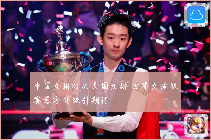 中国女排对决美国女排 世界女排联赛悬念升级引期待