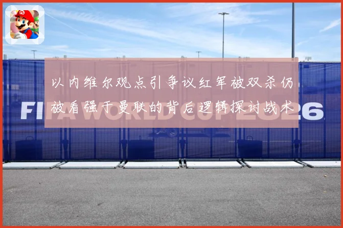 以内维尔观点引争议红军被双杀仍被看强于曼联的背后逻辑探讨战术观察