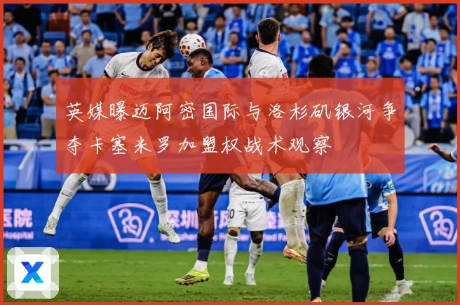 英媒曝迈阿密国际与洛杉矶银河争夺卡塞米罗加盟权战术观察