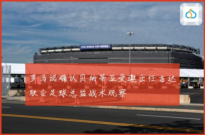 罗马诺确认贝纳蒂亚受邀出任吉达联合足球总监战术观察