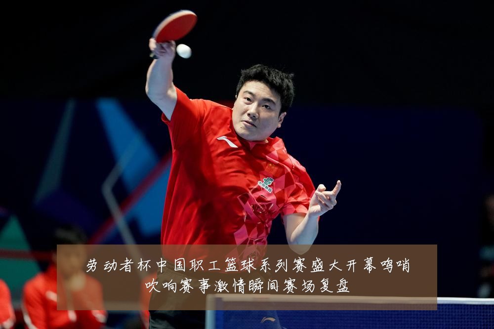 劳动者杯中国职工篮球系列赛盛大开幕鸣哨吹响赛事激情瞬间赛场复盘