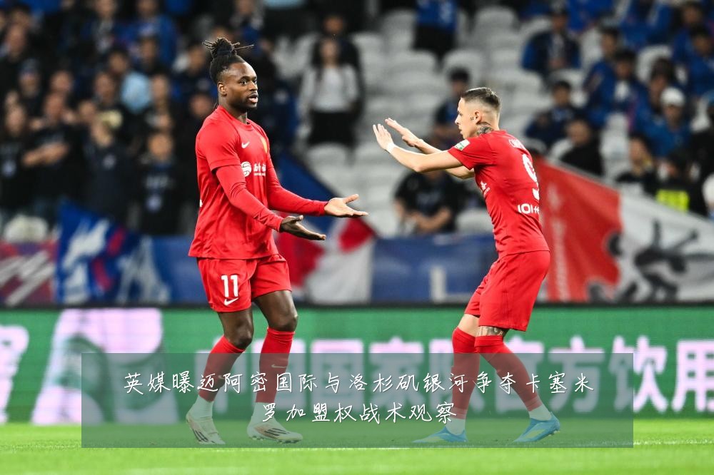英媒曝迈阿密国际与洛杉矶银河争夺卡塞米罗加盟权战术观察