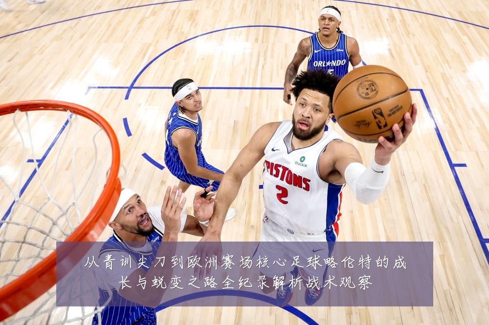 从青训尖刀到欧洲赛场核心足球略伦特的成长与蜕变之路全纪录解析战术观察