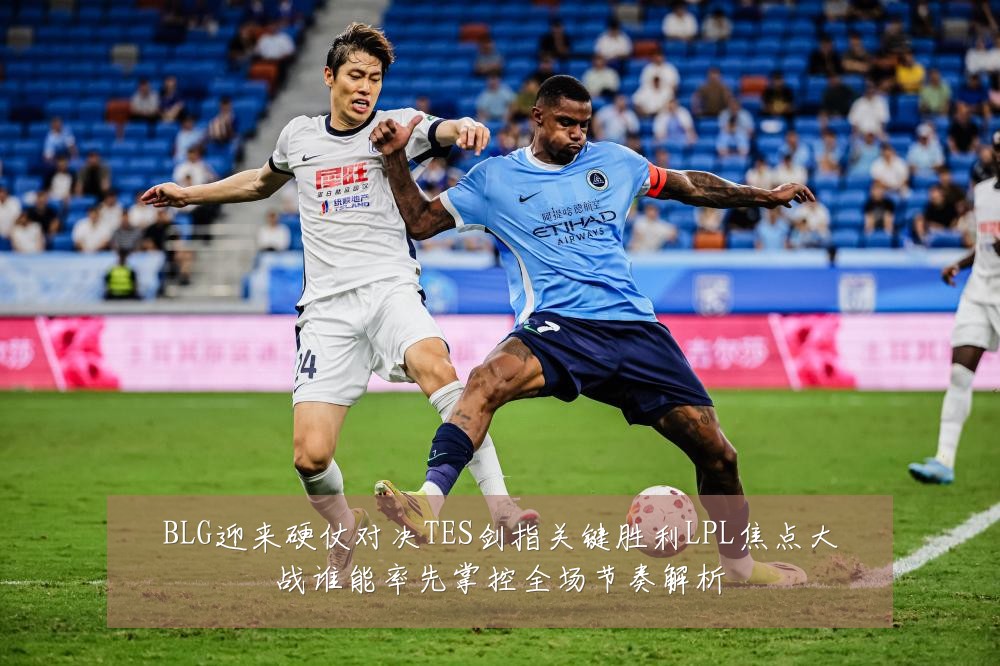 BLG迎来硬仗对决TES剑指关键胜利LPL焦点大战谁能率先掌控全场节奏解析