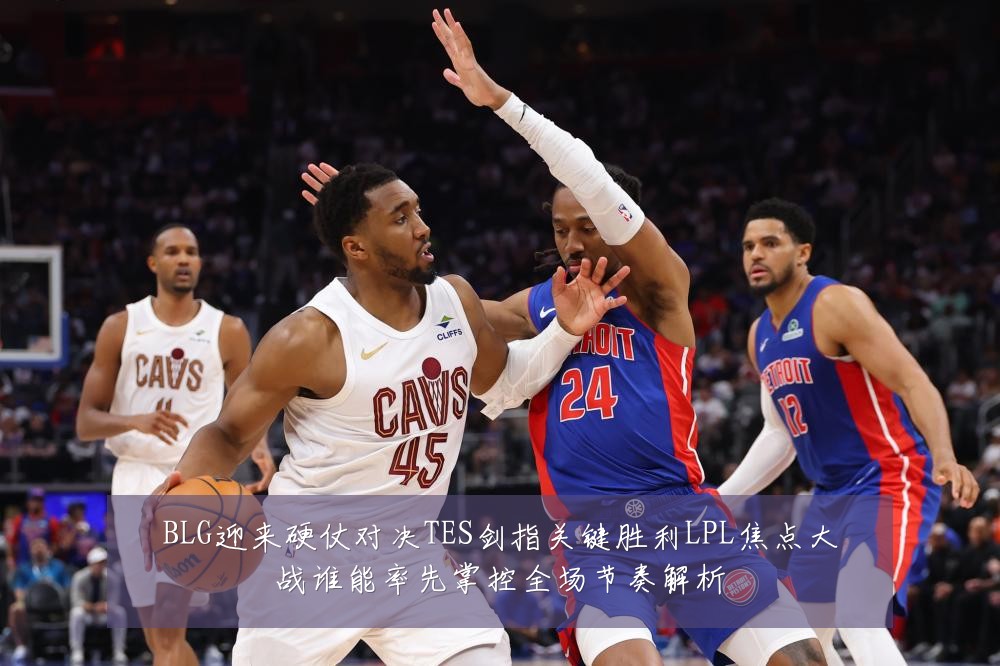 BLG迎来硬仗对决TES剑指关键胜利LPL焦点大战谁能率先掌控全场节奏解析